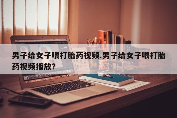 流产药微信买在线下单男子给女子喂打胎药视频.男子给女子喂打胎药视频播放？