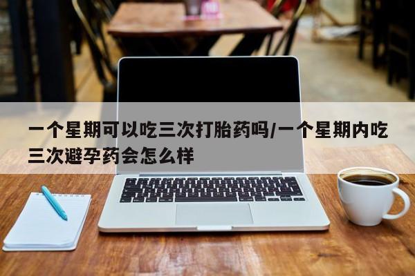 流产药微信买在线下单一个星期可以吃三次打胎药吗/一个星期内吃三次避孕药会怎么样