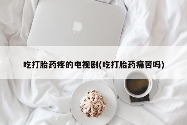 流产药微信买在线下单吃打胎药疼的电视剧(吃打胎药痛苦吗)