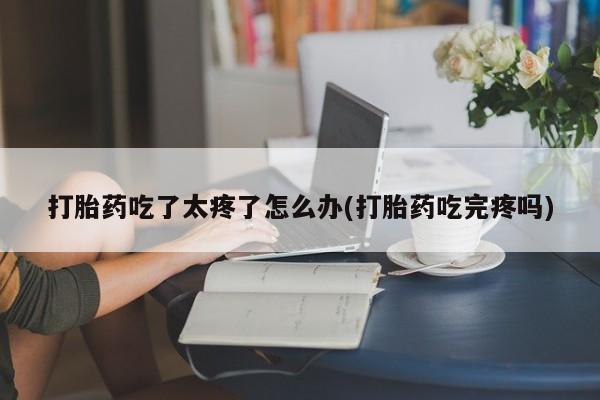 流产药微信买在线下单打胎药吃了太疼了怎么办(打胎药吃完疼吗)