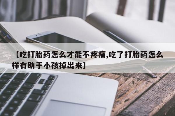 流产药微信买在线下单【吃打胎药怎么才能不疼痛,吃了打胎药怎么样有助于小孩掉出来】