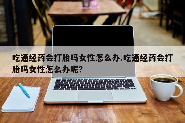 流产药微信买在线下单吃通经药会打胎吗女性怎么办.吃通经药会打胎吗女性怎么办呢？