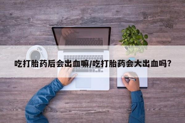 流产药微信买在线下单吃打胎药后会出血嘛/吃打胎药会大出血吗?
