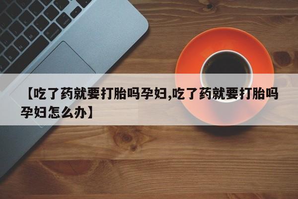 流产药微信买在线下单【吃了药就要打胎吗孕妇,吃了药就要打胎吗孕妇怎么办】