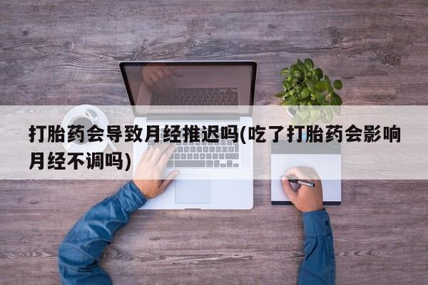 流产药微信买在线下单打胎药会导致月经推迟吗(吃了打胎药会影响月经不调吗)