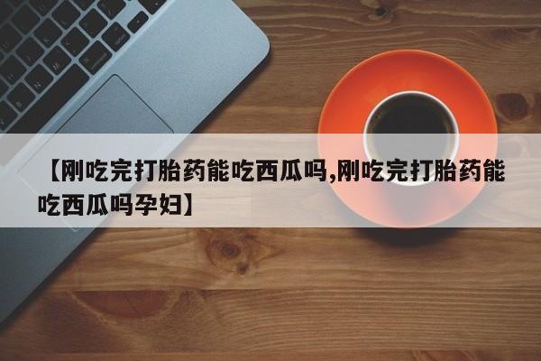 流产药微信买在线下单【刚吃完打胎药能吃西瓜吗,刚吃完打胎药能吃西瓜吗孕妇】