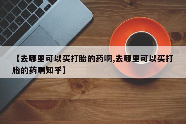 流产药微信买在线下单【去哪里可以买打胎的药啊,去哪里可以买打胎的药啊知乎】