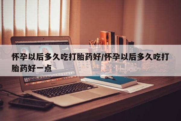 流产药微信买在线下单怀孕以后多久吃打胎药好/怀孕以后多久吃打胎药好一点
