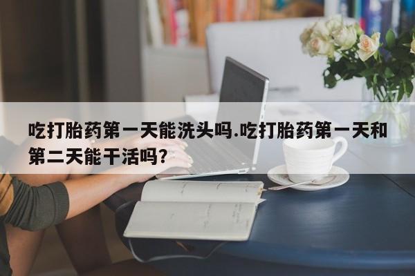 流产药微信买在线下单吃打胎药第一天能洗头吗.吃打胎药第一天和第二天能干活吗？