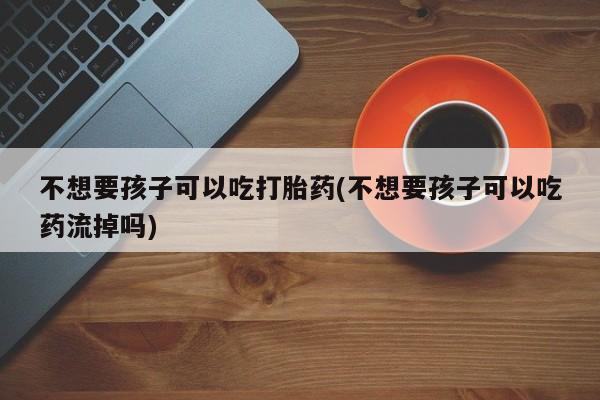 流产药微信买在线下单不想要孩子可以吃打胎药(不想要孩子可以吃药流掉吗)