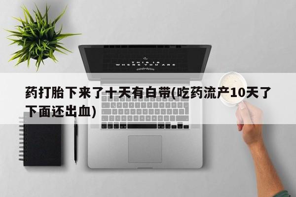 流产药微信买在线下单药打胎下来了十天有白带(吃药流产10天了下面还出血)