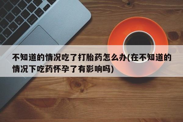 流产药微信买在线下单不知道的情况吃了打胎药怎么办(在不知道的情况下吃药怀孕了有影响吗)