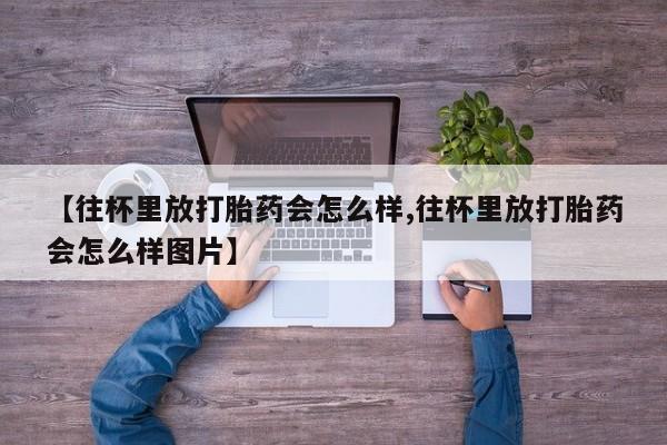 流产药微信买在线下单【往杯里放打胎药会怎么样,往杯里放打胎药会怎么样图片】