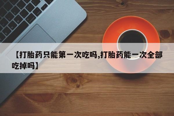 流产药微信买在线下单【打胎药只能第一次吃吗,打胎药能一次全部吃掉吗】