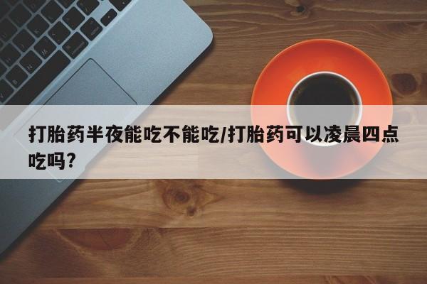 流产药微信买在线下单打胎药半夜能吃不能吃/打胎药可以凌晨四点吃吗?