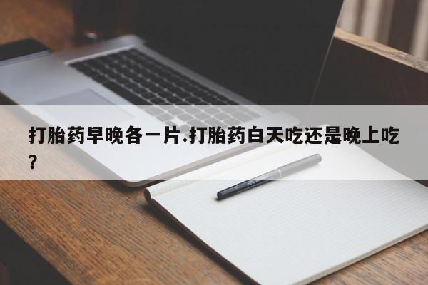 流产药微信买在线下单打胎药早晚各一片.打胎药白天吃还是晚上吃？