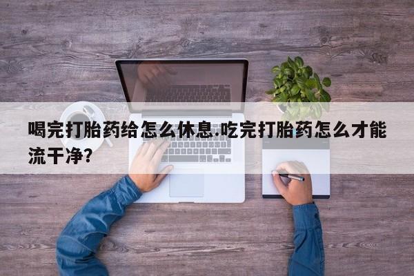 流产药微信买在线下单喝完打胎药给怎么休息.吃完打胎药怎么才能流干净？