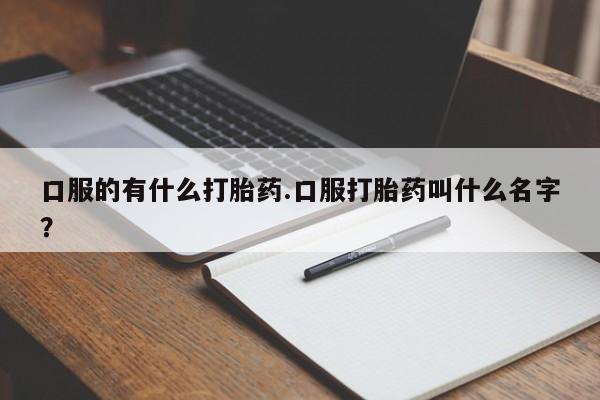 流产药微信买在线下单口服的有什么打胎药.口服打胎药叫什么名字？