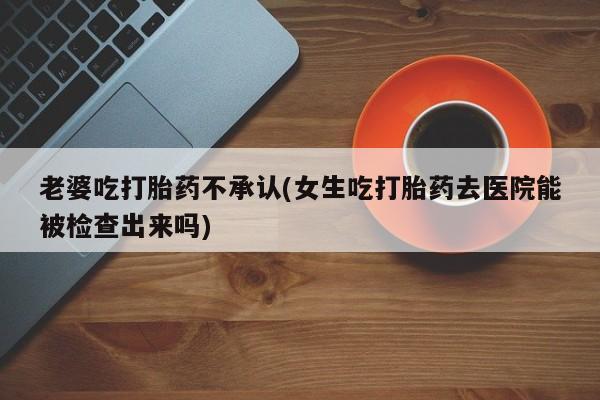 流产药微信买在线下单老婆吃打胎药不承认(女生吃打胎药去医院能被检查出来吗)