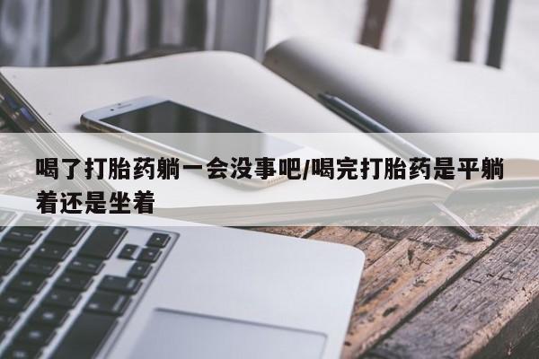 流产药微信买在线下单喝了打胎药躺一会没事吧/喝完打胎药是平躺着还是坐着
