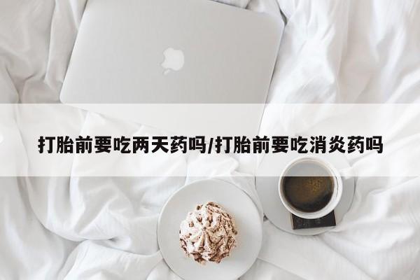流产药微信买在线下单打胎前要吃两天药吗/打胎前要吃消炎药吗