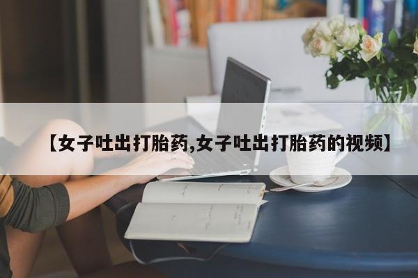 流产药微信买在线下单【女子吐出打胎药,女子吐出打胎药的视频】