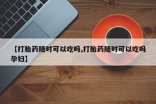 流产药微信买在线下单【打胎药随时可以吃吗,打胎药随时可以吃吗孕妇】
