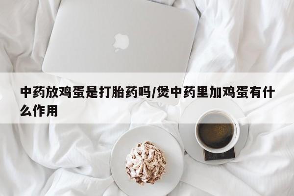 流产药微信买在线下单中药放鸡蛋是打胎药吗/煲中药里加鸡蛋有什么作用