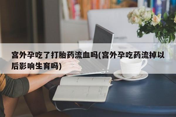流产药微信买在线下单宫外孕吃了打胎药流血吗(宫外孕吃药流掉以后影响生育吗)