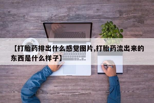 流产药微信买在线下单【打胎药排出什么感觉图片,打胎药流出来的东西是什么样子】