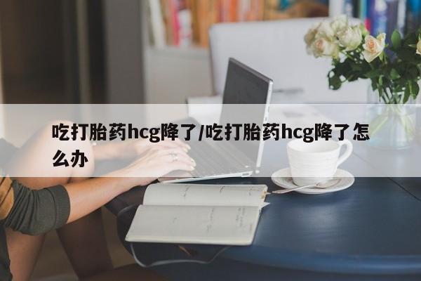 流产药微信买在线下单吃打胎药hcg降了/吃打胎药hcg降了怎么办