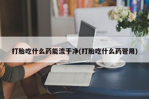 流产药微信买在线下单打胎吃什么药能流干净(打胎吃什么药管用)