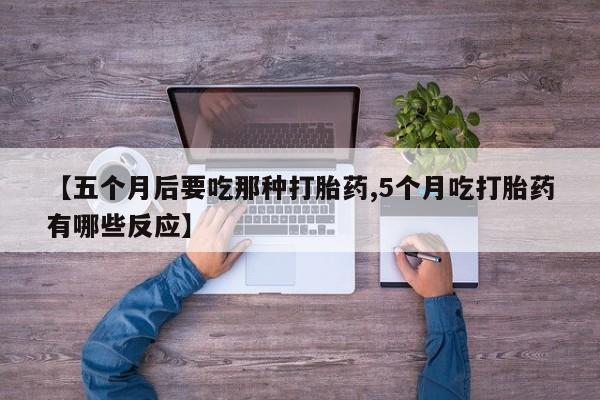 流产药微信买在线下单【五个月后要吃那种打胎药,5个月吃打胎药有哪些反应】