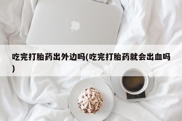 流产药微信买在线下单吃完打胎药出外边吗(吃完打胎药就会出血吗)