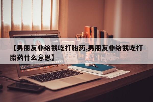 流产药微信买在线下单【男朋友非给我吃打胎药,男朋友非给我吃打胎药什么意思】