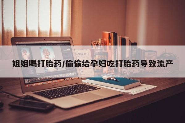 流产药微信买在线下单姐姐喝打胎药/偷偷给孕妇吃打胎药导致流产