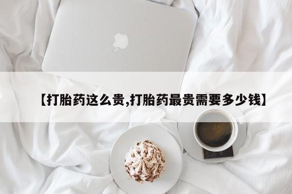 流产药微信买在线下单【打胎药这么贵,打胎药最贵需要多少钱】
