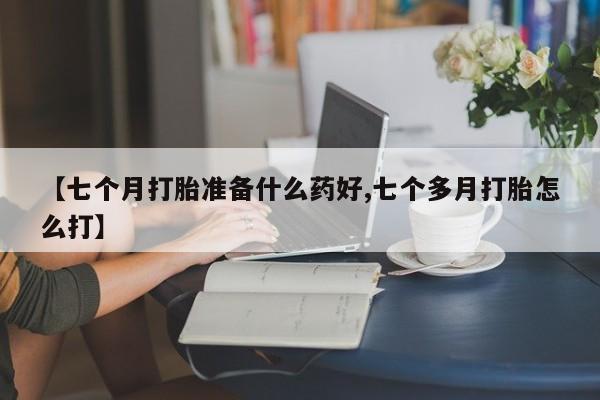 流产药微信买在线下单【七个月打胎准备什么药好,七个多月打胎怎么打】