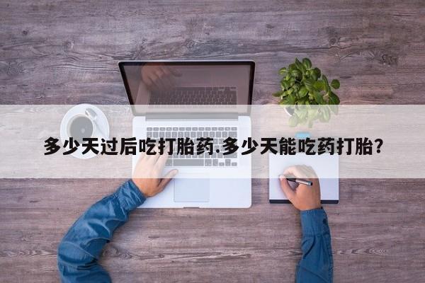 流产药微信买在线下单多少天过后吃打胎药.多少天能吃药打胎？