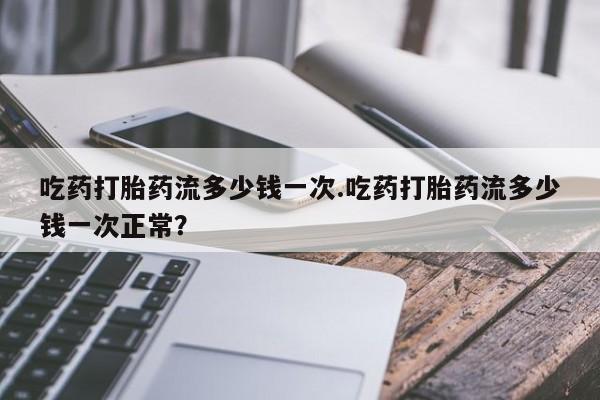 流产药微信买在线下单吃药打胎药流多少钱一次.吃药打胎药流多少钱一次正常？