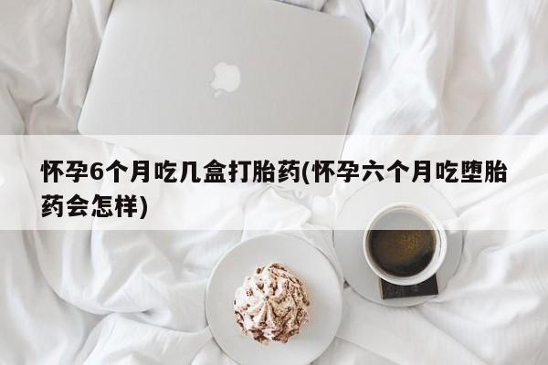 流产药微信买在线下单怀孕6个月吃几盒打胎药(怀孕六个月吃堕胎药会怎样)