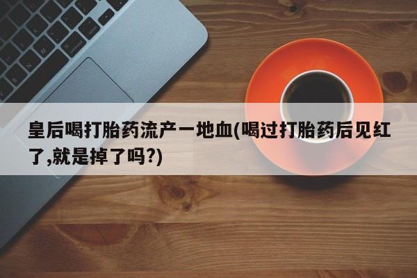 流产药微信买在线下单皇后喝打胎药流产一地血(喝过打胎药后见红了,就是掉了吗?)