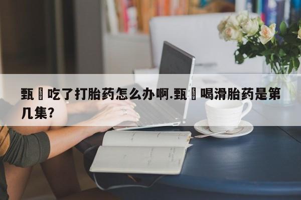 流产药微信买在线下单甄嬛吃了打胎药怎么办啊.甄嬛喝滑胎药是第几集？