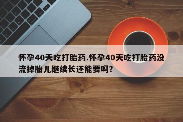流产药微信买在线下单怀孕40天吃打胎药.怀孕40天吃打胎药没流掉胎儿继续长还能要吗？