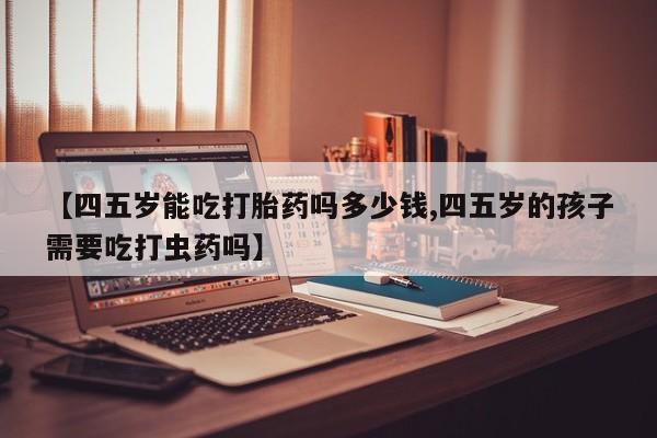 流产药微信买在线下单【四五岁能吃打胎药吗多少钱,四五岁的孩子需要吃打虫药吗】