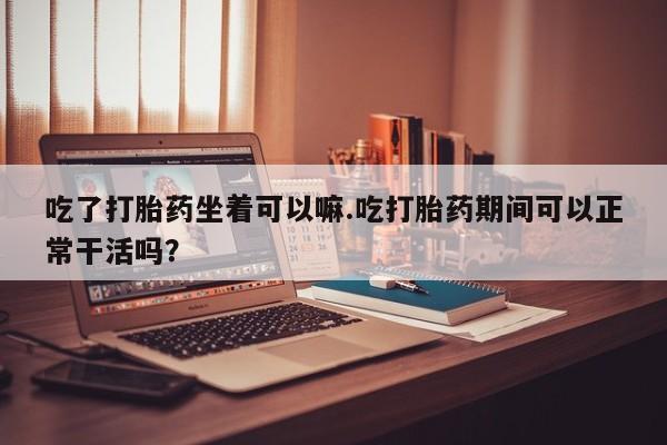 流产药微信买在线下单吃了打胎药坐着可以嘛.吃打胎药期间可以正常干活吗？