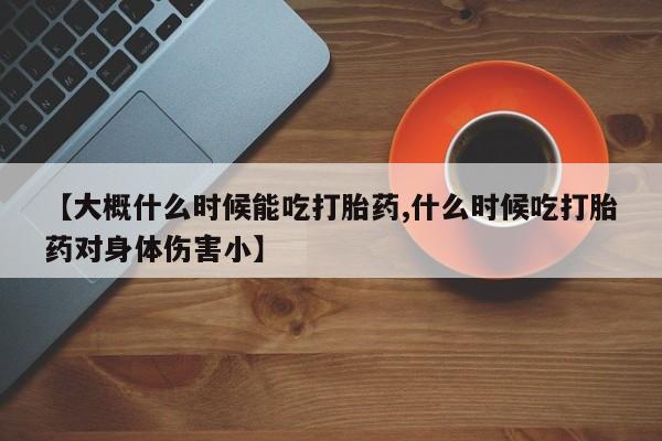 流产药微信买在线下单【大概什么时候能吃打胎药,什么时候吃打胎药对身体伤害小】