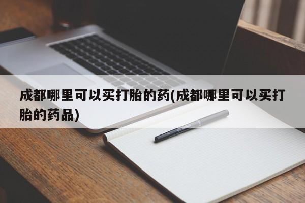 流产药微信买在线下单成都哪里可以买打胎的药(成都哪里可以买打胎的药品)