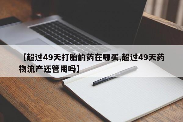 流产药微信买在线下单【超过49天打胎的药在哪买,超过49天药物流产还管用吗】