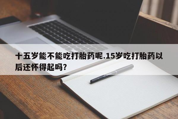 流产药微信买在线下单十五岁能不能吃打胎药呢.15岁吃打胎药以后还怀得起吗？